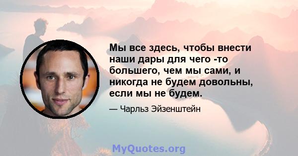 Мы все здесь, чтобы внести наши дары для чего -то большего, чем мы сами, и никогда не будем довольны, если мы не будем.