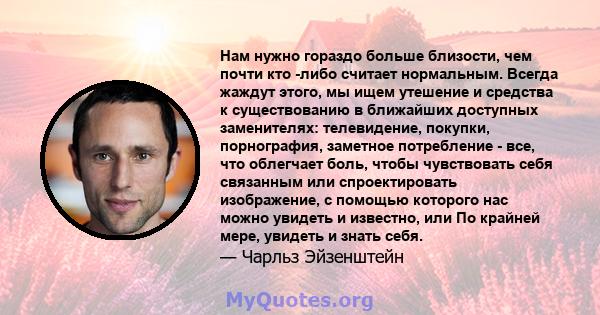 Нам нужно гораздо больше близости, чем почти кто -либо считает нормальным. Всегда жаждут этого, мы ищем утешение и средства к существованию в ближайших доступных заменителях: телевидение, покупки, порнография, заметное