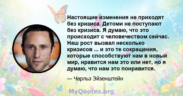 Настоящие изменения не приходят без кризиса. Детоми не поступают без кризиса. Я думаю, что это происходит с человечеством сейчас. Наш рост вызвал несколько кризисов ... и это те сокращения, которые способствуют нам в