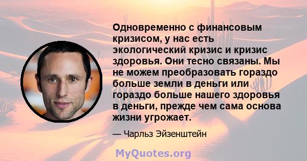 Одновременно с финансовым кризисом, у нас есть экологический кризис и кризис здоровья. Они тесно связаны. Мы не можем преобразовать гораздо больше земли в деньги или гораздо больше нашего здоровья в деньги, прежде чем