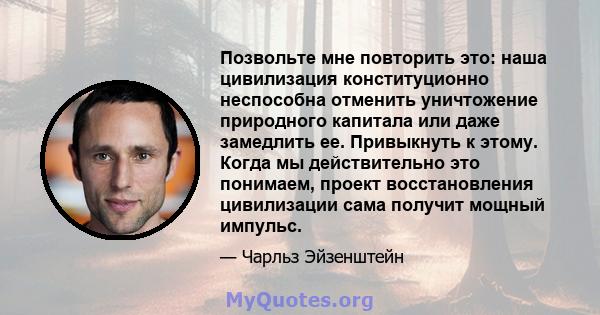 Позвольте мне повторить это: наша цивилизация конституционно неспособна отменить уничтожение природного капитала или даже замедлить ее. Привыкнуть к этому. Когда мы действительно это понимаем, проект восстановления