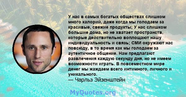 У нас в самых богатых обществах слишком много калорий, даже когда мы голодаем за красивые, свежие продукты; У нас слишком большие дома, но не хватает пространств, которые действительно воплощают нашу индивидуальность и