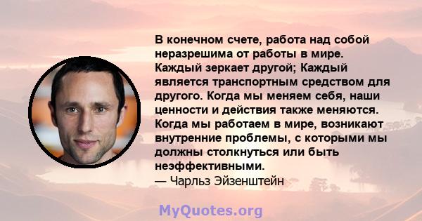 В конечном счете, работа над собой неразрешима от работы в мире. Каждый зеркает другой; Каждый является транспортным средством для другого. Когда мы меняем себя, наши ценности и действия также меняются. Когда мы