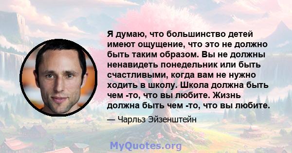 Я думаю, что большинство детей имеют ощущение, что это не должно быть таким образом. Вы не должны ненавидеть понедельник или быть счастливыми, когда вам не нужно ходить в школу. Школа должна быть чем -то, что вы любите. 