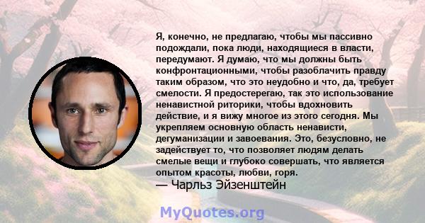 Я, конечно, не предлагаю, чтобы мы пассивно подождали, пока люди, находящиеся в власти, передумают. Я думаю, что мы должны быть конфронтационными, чтобы разоблачить правду таким образом, что это неудобно и что, да,