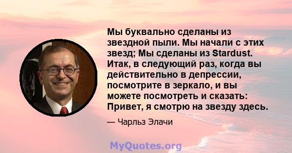 Мы буквально сделаны из звездной пыли. Мы начали с этих звезд; Мы сделаны из Stardust. Итак, в следующий раз, когда вы действительно в депрессии, посмотрите в зеркало, и вы можете посмотреть и сказать: Привет, я смотрю