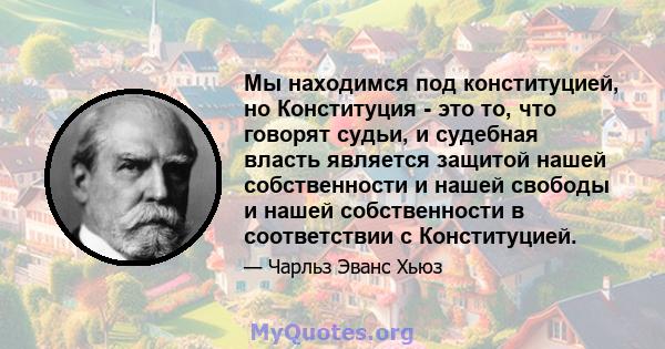 Мы находимся под конституцией, но Конституция - это то, что говорят судьи, и судебная власть является защитой нашей собственности и нашей свободы и нашей собственности в соответствии с Конституцией.