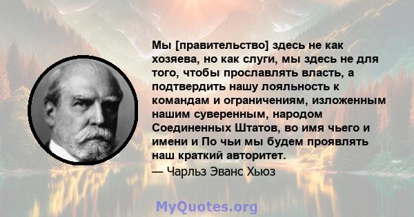 Мы [правительство] здесь не как хозяева, но как слуги, мы здесь не для того, чтобы прославлять власть, а подтвердить нашу лояльность к командам и ограничениям, изложенным нашим суверенным, народом Соединенных Штатов, во 