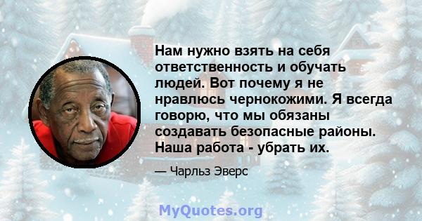 Нам нужно взять на себя ответственность и обучать людей. Вот почему я не нравлюсь чернокожими. Я всегда говорю, что мы обязаны создавать безопасные районы. Наша работа - убрать их.