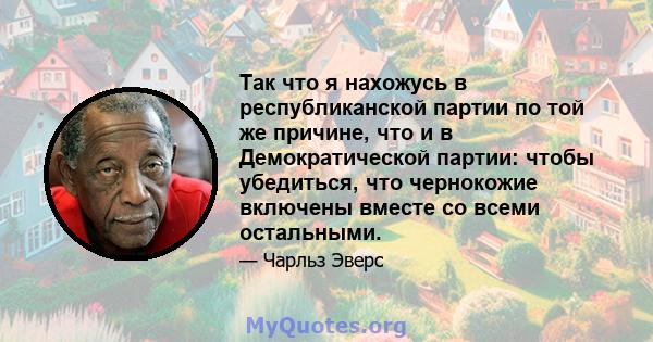 Так что я нахожусь в республиканской партии по той же причине, что и в Демократической партии: чтобы убедиться, что чернокожие включены вместе со всеми остальными.