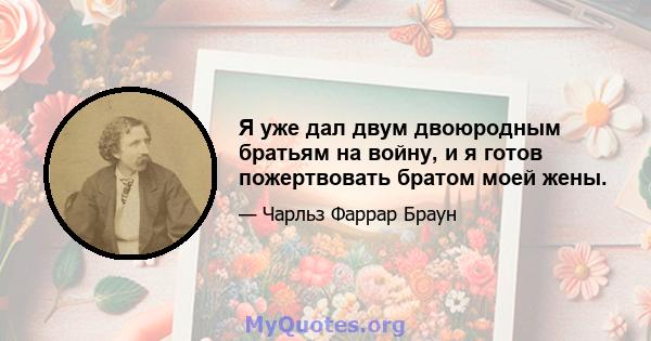 Я уже дал двум двоюродным братьям на войну, и я готов пожертвовать братом моей жены.