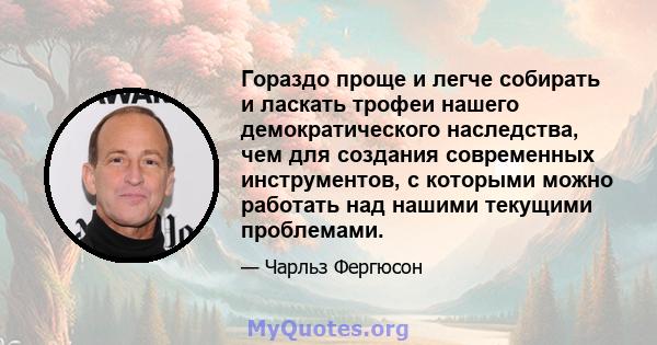 Гораздо проще и легче собирать и ласкать трофеи нашего демократического наследства, чем для создания современных инструментов, с которыми можно работать над нашими текущими проблемами.