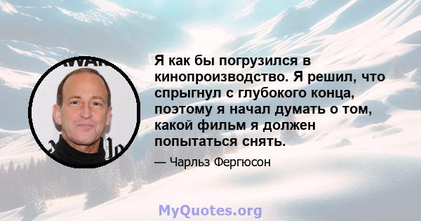 Я как бы погрузился в кинопроизводство. Я решил, что спрыгнул с глубокого конца, поэтому я начал думать о том, какой фильм я должен попытаться снять.