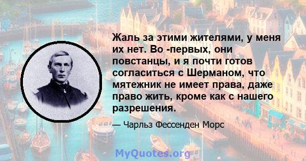 Жаль за этими жителями, у меня их нет. Во -первых, они повстанцы, и я почти готов согласиться с Шерманом, что мятежник не имеет права, даже право жить, кроме как с нашего разрешения.