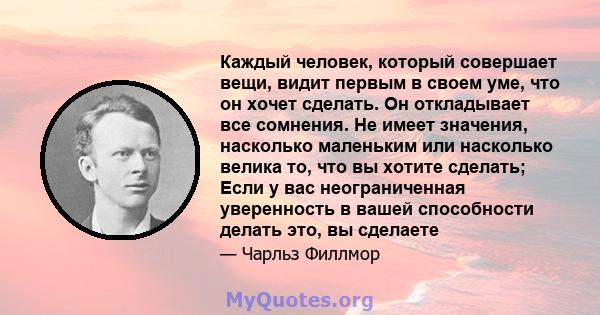 Каждый человек, который совершает вещи, видит первым в своем уме, что он хочет сделать. Он откладывает все сомнения. Не имеет значения, насколько маленьким или насколько велика то, что вы хотите сделать; Если у вас