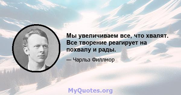 Мы увеличиваем все, что хвалят. Все творение реагирует на похвалу и рады.