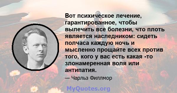 Вот психическое лечение, гарантированное, чтобы вылечить все болезни, что плоть является наследником: сидеть полчаса каждую ночь и мысленно прощайте всех против того, кого у вас есть какая -то злонамеренная воля или