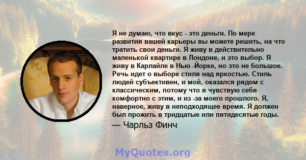 Я не думаю, что вкус - это деньги. По мере развития вашей карьеры вы можете решить, на что тратить свои деньги. Я живу в действительно маленькой квартире в Лондоне, и это выбор. Я живу в Карлайле в Нью -Йорке, но это не 