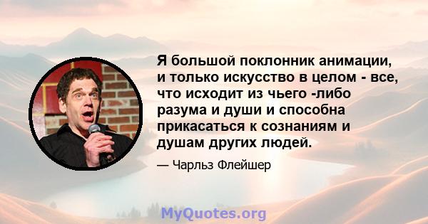 Я большой поклонник анимации, и только искусство в целом - все, что исходит из чьего -либо разума и души и способна прикасаться к сознаниям и душам других людей.