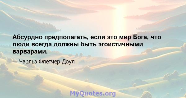 Абсурдно предполагать, если это мир Бога, что люди всегда должны быть эгоистичными варварами.