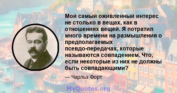 Мой самый оживленный интерес не столько в вещах, как в отношениях вещей. Я потратил много времени на размышления о предполагаемых псевдо-передачах, которые называются совпадением. Что, если некоторые из них не должны