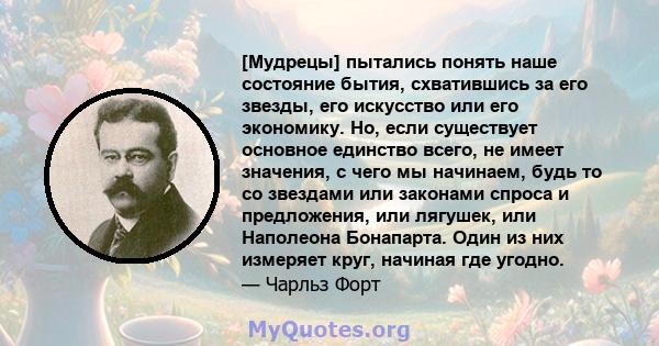 [Мудрецы] пытались понять наше состояние бытия, схватившись за его звезды, его искусство или его экономику. Но, если существует основное единство всего, не имеет значения, с чего мы начинаем, будь то со звездами или