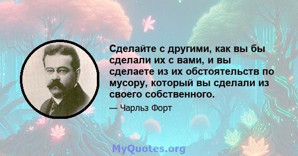 Сделайте с другими, как вы бы сделали их с вами, и вы сделаете из их обстоятельств по мусору, который вы сделали из своего собственного.