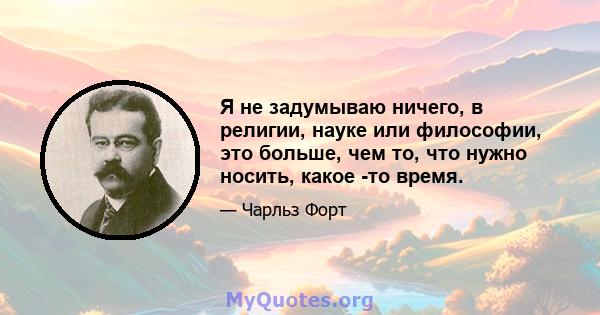 Я не задумываю ничего, в религии, науке или философии, это больше, чем то, что нужно носить, какое -то время.