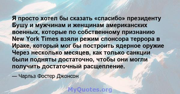 Я просто хотел бы сказать «спасибо» президенту Бушу и мужчинам и женщинам американских военных, которые по собственному признанию New York Times взяли режим спонсора террора в Ираке, который мог бы построить ядерное