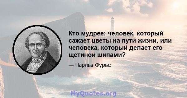 Кто мудрее: человек, который сажает цветы на пути жизни, или человека, который делает его щетиной шипами?