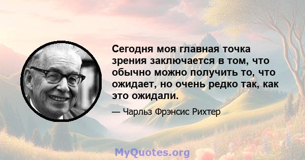 Сегодня моя главная точка зрения заключается в том, что обычно можно получить то, что ожидает, но очень редко так, как это ожидали.