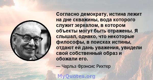 Согласно демократу, истина лежит на дне скважины, вода которого служит зеркалом, в котором объекты могут быть отражены. Я слышал, однако, что некоторые философы, в поисках истины, отдают ей дань уважения, увидели свой