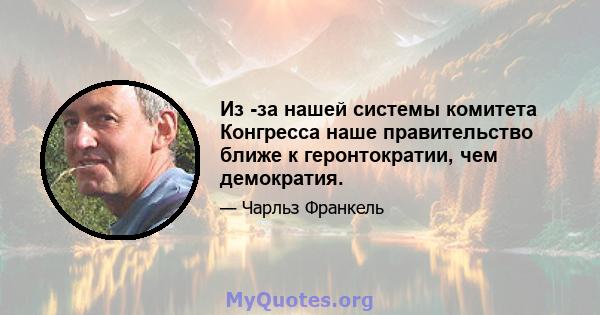 Из -за нашей системы комитета Конгресса наше правительство ближе к геронтократии, чем демократия.