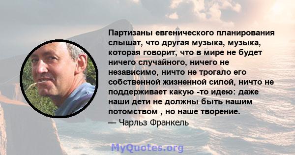 Партизаны евгенического планирования слышат, что другая музыка, музыка, которая говорит, что в мире не будет ничего случайного, ничего не независимо, ничто не трогало его собственной жизненной силой, ничто не