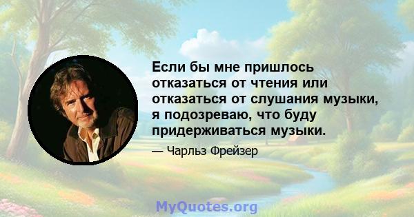 Если бы мне пришлось отказаться от чтения или отказаться от слушания музыки, я подозреваю, что буду придерживаться музыки.