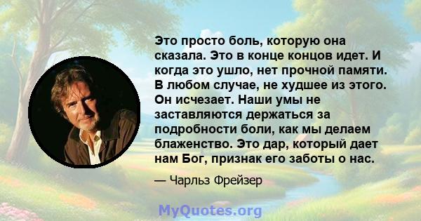 Это просто боль, которую она сказала. Это в конце концов идет. И когда это ушло, нет прочной памяти. В любом случае, не худшее из этого. Он исчезает. Наши умы не заставляются держаться за подробности боли, как мы делаем 