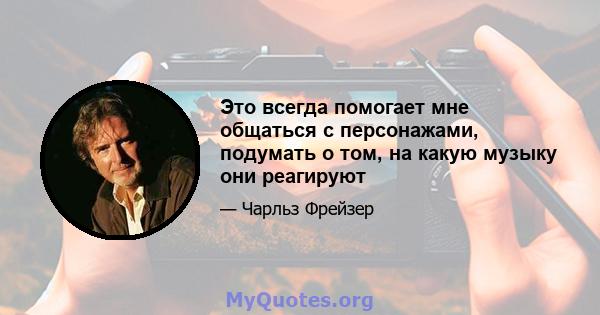 Это всегда помогает мне общаться с персонажами, подумать о том, на какую музыку они реагируют