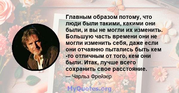 Главным образом потому, что люди были такими, какими они были, и вы не могли их изменить. Большую часть времени они не могли изменить себя, даже если они отчаянно пытались быть кем -то отличным от того, кем они были.