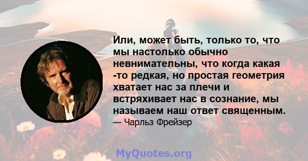 Или, может быть, только то, что мы настолько обычно невнимательны, что когда какая -то редкая, но простая геометрия хватает нас за плечи и встряхивает нас в сознание, мы называем наш ответ священным.