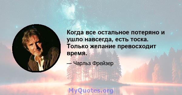 Когда все остальное потеряно и ушло навсегда, есть тоска. Только желание превосходит время.