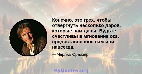 Конечно, это грех, чтобы отвергнуть несколько даров, которые нам даны. Будьте счастливы в мгновение ока, предоставленное нам или навсегда.