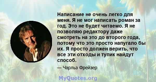 Написание не очень легко для меня. Я не мог написать роман за год. Это не будет читаемо. Я не позволяю редактору даже смотреть на это до второго года, потому что это просто напугало бы их. Я просто должен верить, что