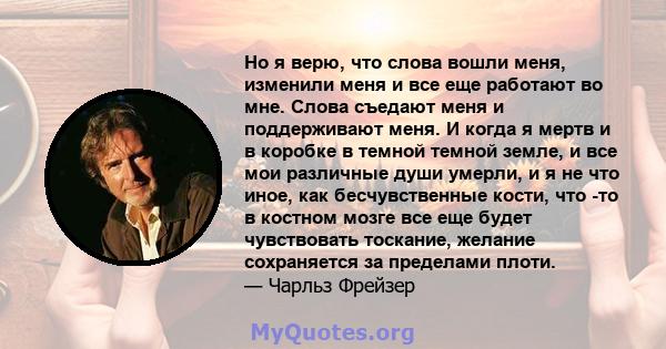 Но я верю, что слова вошли меня, изменили меня и все еще работают во мне. Слова съедают меня и поддерживают меня. И когда я мертв и в коробке в темной темной земле, и все мои различные души умерли, и я не что иное, как