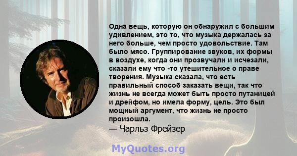 Одна вещь, которую он обнаружил с большим удивлением, это то, что музыка держалась за него больше, чем просто удовольствие. Там было мясо. Группирование звуков, их формы в воздухе, когда они прозвучали и исчезали,