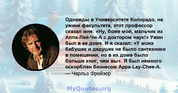 Однажды в Университете Колорадо, на ужине факультета, этот профессор сказал мне: «Ну, боже мой, мальчик из Аппа-Лей-Чи-А с доктором наук!» Ужин был в ее доме. И я сказал: «У моих бабушек и дедушек не было сантехники в