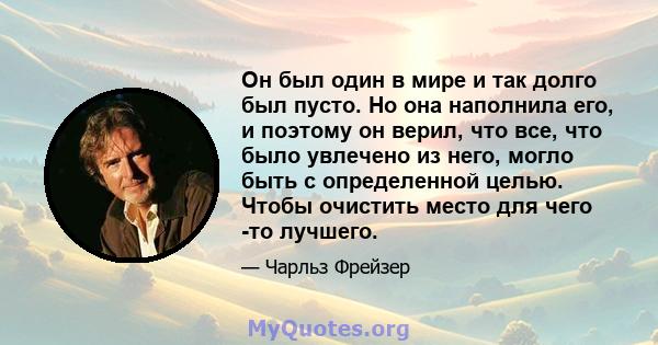 Он был один в мире и так долго был пусто. Но она наполнила его, и поэтому он верил, что все, что было увлечено из него, могло быть с определенной целью. Чтобы очистить место для чего -то лучшего.