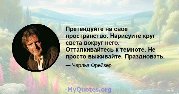 Претендуйте на свое пространство. Нарисуйте круг света вокруг него. Отталкивайтесь к темноте. Не просто выживайте. Праздновать.