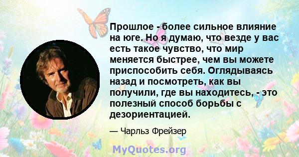 Прошлое - более сильное влияние на юге. Но я думаю, что везде у вас есть такое чувство, что мир меняется быстрее, чем вы можете приспособить себя. Оглядываясь назад и посмотреть, как вы получили, где вы находитесь, -