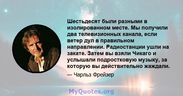 Шестьдесят были разными в изолированном месте. Мы получили два телевизионных канала, если ветер дул в правильном направлении. Радиостанции ушли на закате. Затем вы взяли Чикаго и услышали подростковую музыку, за которую 