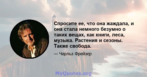 Спросите ее, что она жаждала, и она стала немного безумно о таких вещах, как книги, леса, музыка. Растения и сезоны. Также свобода.